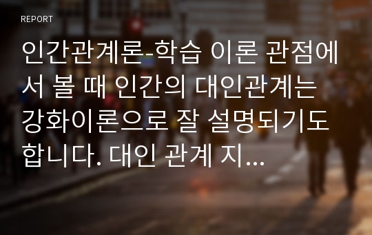 인간관계론-학습 이론 관점에서 볼 때 인간의 대인관계는 강화이론으로 잘 설명되기도 합니다. 대인 관계 지속의 이유는 서로 강화를 주고받기 때문이라고 해석될 수도 있기 때문입니다. 자신과 지속적인 관계를 맺고 있는 주위의 한 명을 선택하여 그 사람과 본인과의 관계에서 서로 무엇을 강화로 주고받고 있는지를 분석해 보십시오.