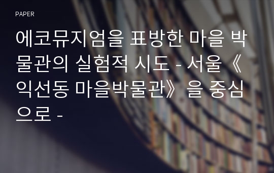 에코뮤지엄을 표방한 마을 박물관의 실험적 시도 - 서울《익선동 마을박물관》을 중심으로 -