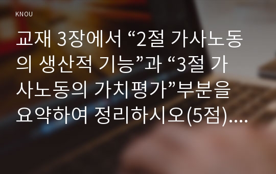 교재 3장에서 “2절 가사노동의 생산적 기능”과 “3절 가사노동의 가치평가”부분을 요약하여 정리하시오(5점). 학생 자신 혹은 주변의 가정생활을  관찰하여 세 가지의 가사노동 사례를 선정하고 각 사례별로 생산성의 근거가 무엇인지를 설명하시오(6점). 그리고 선정한