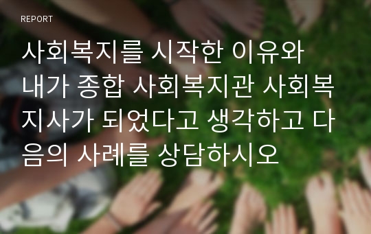 사회복지를 시작한 이유와  내가 종합 사회복지관 사회복지사가 되었다고 생각하고 다음의 사례를 상담하시오