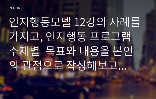 인지행동모델 12강의 사례를 가지고, 인지행동 프로그램 주제별  목표와 내용을 본인의 관점으로 작성해보고 느낀점을 적으시오.