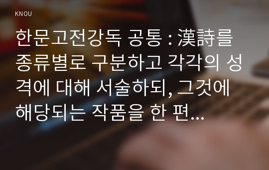 한문고전강독 공통 : 漢詩를 종류별로 구분하고 각각의 성격에 대해 서술하되, 그것에 해당되는 작품을 한 편씩 골라 그것에 대한 감상을 함께 넣어서 하시오