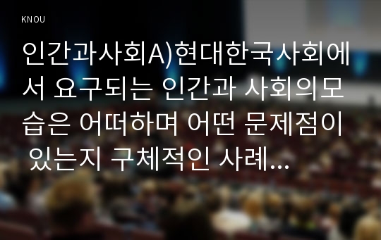 인간과사회A)현대한국사회에서 요구되는 인간과 사회의모습은 어떠하며 어떤 문제점이 있는지 구체적인 사례를 통해 생각후, 극복하고 위한 어떠한 노력이 필요한지0k