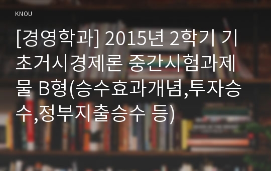 [경영학과] 2015년 2학기 기초거시경제론 중간시험과제물 B형(승수효과개념,투자승수,정부지출승수 등)