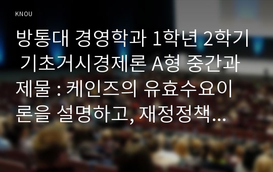 방통대 경영학과 1학년 2학기 기초거시경제론 A형 중간과제물 : 케인즈의 유효수요이론을 설명하고, 재정정책의 구체적 예를 세 가지 이상 들어 보시오