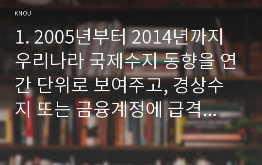 1. 2005년부터 2014년까지 우리나라 국제수지 동향을 연간 단위로 보여주고, 경상수지 또는 금융계정에 급격한 변동을 보였던 연도가 있는 경우에 그 사유가 무엇인지 설명하시오. 2. 2000년대 후반기에 발생하여 세계적인 불황을 초래했던 세계금융위기의 직접적인 원인으로 지적되고 있는 미국의 서브프라임 모기지 사태의 발생과정과 국제자본시장에 대한 영향을 