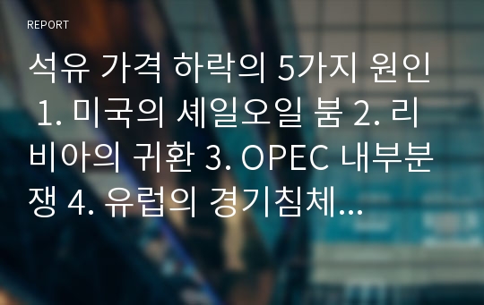 석유 가격 하락의 5가지 원인 1. 미국의 셰일오일 붐 2. 리비아의 귀환 3. OPEC 내부분쟁 4. 유럽의 경기침체 5. 아시아 석유수요의 하락에 대해 조사한 레포트