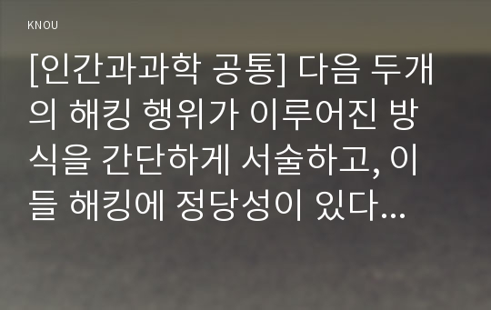 [인간과과학 공통] 다음 두개의 해킹 행위가 이루어진 방식을 간단하게 서술하고, 이들 해킹에 정당성이 있다면 어떤 면에서 그러한지 생각해보시오