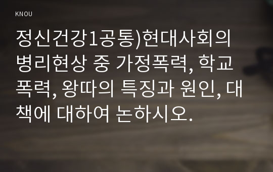 정신건강1공통)현대사회의 병리현상 중 가정폭력, 학교폭력, 왕따의 특징과 원인, 대책에 대하여 논하시오.