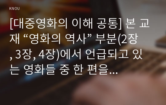 [대중영화의 이해 공통] 본 교재 “영화의 역사” 부분(2장, 3장, 4장)에서 언급되고 있는 영화들 중 한 편을 보고, 그 영화의 영화사적 의미와 그에 대한 개인적인 평가를 구체적으로 기술하시오.