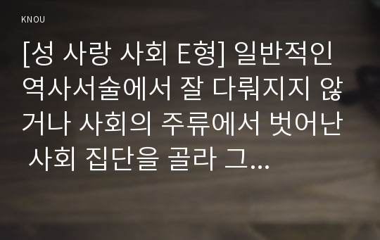 [성 사랑 사회 E형] 일반적인 역사서술에서 잘 다뤄지지 않거나 사회의 주류에서 벗어난 사회 집단을 골라 그들의 삶 속에서 성차별과 다른 사회적 격차가 어떻게 서로 관련되어 있는지, 구체적인 사례를 들어 분석하고 서술하시오.