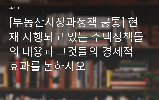 [부동산시장과정책 공통] 현재 시행되고 있는 주택정책들의 내용과 그것들의 경제적 효과를 논하시오