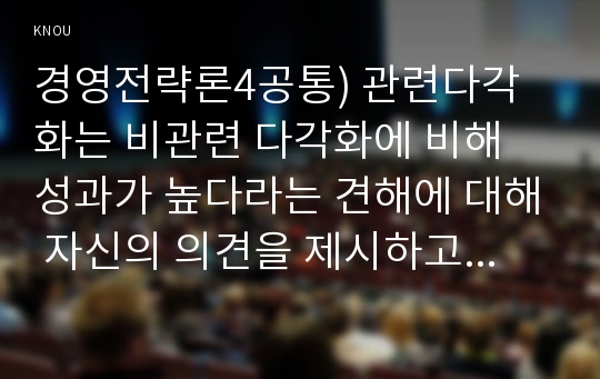 경영전략론4공통) 관련다각화는 비관련 다각화에 비해 성과가 높다라는 견해에 대해 자신의 의견을 제시하고 사례를 들어 그 이유를 설명하시오