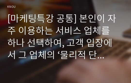 [마케팅특강 공통] 본인이 자주 이용하는 서비스 업체를 하나 선택하여, 고객 입장에서 그 업체의 ‘물리적 단서 관리’, ‘프로세스 관리’, ‘고객관리’의 세 가지 측면에 대해 분석하고 문제점과 개선점을 도출하시오