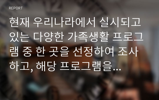 현재 우리나라에서 실시되고 있는 다양한 가족생활 프로그램 중 한 곳을 선정하여 조사하고, 해당 프로그램을 선정한 이유와 자신이 생각하는 프로그램의 효과 및 효율성, 보완점 등을 기술하시오