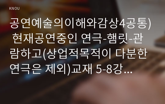 공연예술의이해와감상4공통) 현재공연중인 연극-햄릿-관람하고(상업적목적이 다분한 연극은 제외)교재 5-8강에 실린 내용참고하여 연극에 대한 비평적차원의 감상문을 제출하시오