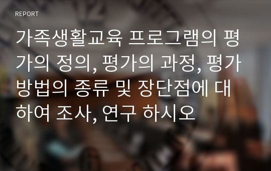 가족생활교육 프로그램의 평가의 정의, 평가의 과정, 평가방법의 종류 및 장단점에 대하여 조사, 연구 하시오