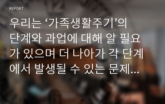 우리는 ‘가족생활주기’의 단계와 과업에 대해 알 필요가 있으며 더 나아가 각 단계에서 발생될 수 있는 문제 중 한 사례를 뽑아 분석해 보고자 한다.