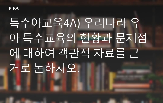 특수아교육4A) 우리나라 유아 특수교육의 현황과 문제점에 대하여 객관적 자료를 근거로 논하시오.