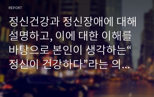 정신건강과 정신장애에 대해 설명하고, 이에 대한 이해를 바탕으로 본인이 생각하는“정신이 건강하다”라는 의미를 서술하시오