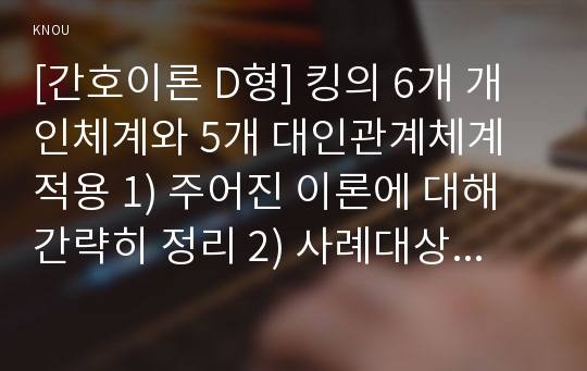 [간호이론 D형] 킹의 6개 개인체계와 5개 대인관계체계 적용 1) 주어진 이론에 대해 간략히 정리 2) 사례대상자(만성질환자  당뇨, 고혈압, 관절염, 암환자 등)를 선정한 후 인구사회 및 생활습관특성 기술 3) 중요 개념을 적용하여 대상자 사정 4) 사정에 따른 간호문제와 중재안 기술 5) 결론제시-이론적용에 대한 본인의 의견중심