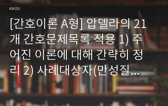 [간호이론 A형] 압델라의 21개 간호문제목록 적용 1) 주어진 이론에 대해 간략히 정리 2) 사례대상자(만성질환자  당뇨, 고혈압, 관절염, 암환자 등)를 선정한 후 인구사회 및 생활습관특성 기술 3) 중요 개념을 적용하여 대상자 사정 4) 사정에 따른 간호문제와 중재안 기술 5) 결론제시-이론적용에 대한 본인의 의견중심