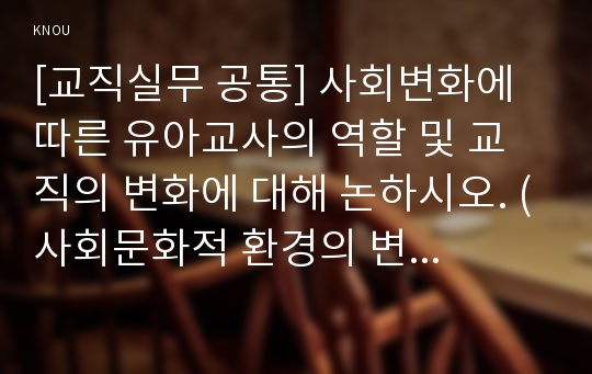 [교직실무 공통] 사회변화에 따른 유아교사의 역할 및 교직의 변화에 대해 논하시오. (사회문화적 환경의 변화에 따른 유아, 교사, 학부모, 교직의 변화측면)