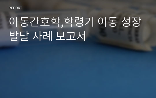 아동간호학,학령기 아동 성장발달 사례 보고서