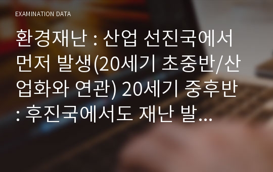 환경재난 : 산업 선진국에서 먼저 발생(20세기 초중반/산업화와 연관) 20세기 중후반 : 후진국에서도 재난 발생 → 환경재난 : 국지적 → 전지구적 규모로 증폭(위기) = 이산화탄소, 메탄, 프레온가스 등의 온실가스 과다배출 → 지구온난화 심각 : 지난 20세기 동안 지표면의 온도가 최소한 0.6℃↑, 해수면 10~20cm↑ : 더 가파를 걸로 예상 :