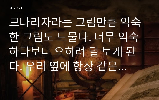 모나리자라는 그림만큼 익숙한 그림도 드물다. 너무 익숙하다보니 오히려 덜 보게 된다. 우리 옆에 항상 같은 모습으로 계실 것만 같은 아주 익숙한 ‘엄마’조차도 머리 스타일이나 의상 또는 세월의 흔적 때문에 변하지만, ‘그녀’만큼은 항상 그대로이기 때문이다. 책에서든 인터넷에서든 그녀는 항상 같은 자세로 그 자리에 존재한다. 가끔 살이 찌거나 옷을 벗거