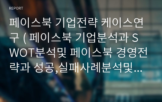 페이스북 기업전략 케이스연구 ( 페이스북 기업분석과 SWOT분석및 페이스북 경영전략과 성공,실패사례분석및 향후전략제언)