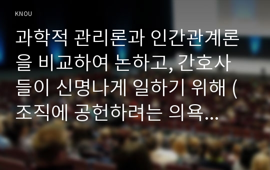 과학적 관리론과 인간관계론을 비교하여 논하고, 간호사들이 신명나게 일하기 위해 (조직에 공헌하려는 의욕을 고취시키려면) 꼭 필요하다고 생각되는 자신의 견해를 한 가지 이상 제시하시오.