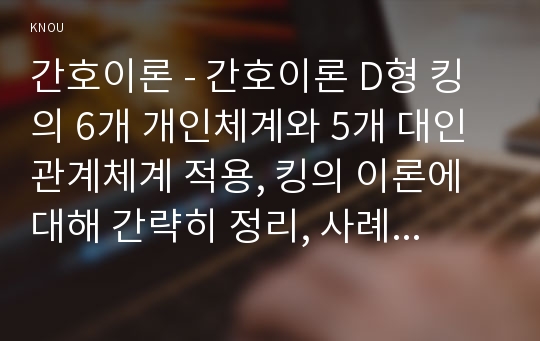 간호이론 - 간호이론 D형 킹의 6개 개인체계와 5개 대인관계체계 적용, 킹의 이론에 대해 간략히 정리, 사례대상자를 선정 인구사회 및 생활습관특성 기술, 중요개념을 적용하여 대상자 사정, 간호중재안 기술, 결론 제시 (방통대 간호이론 킹)