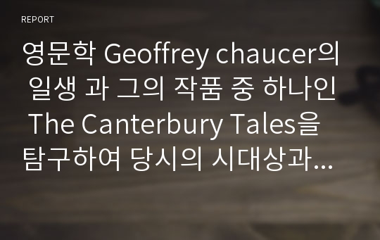 영문학 Geoffrey chaucer의 일생 과 그의 작품 중 하나인 The Canterbury Tales을 탐구하여 당시의 시대상과 작품성에 대하여 논하여본 레포트 입니다.