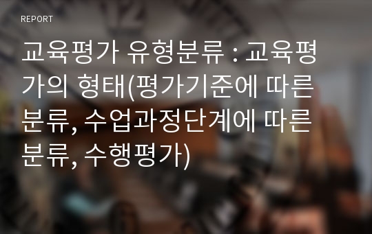 교육평가 유형분류 : 교육평가의 형태(평가기준에 따른 분류, 수업과정단계에 따른 분류, 수행평가)