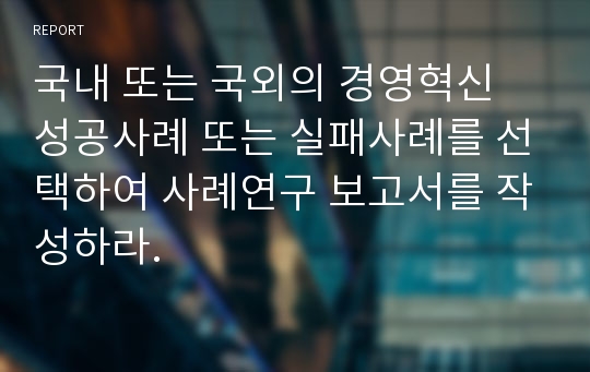 국내 또는 국외의 경영혁신 성공사례 또는 실패사례를 선택하여 사례연구 보고서를 작성하라.