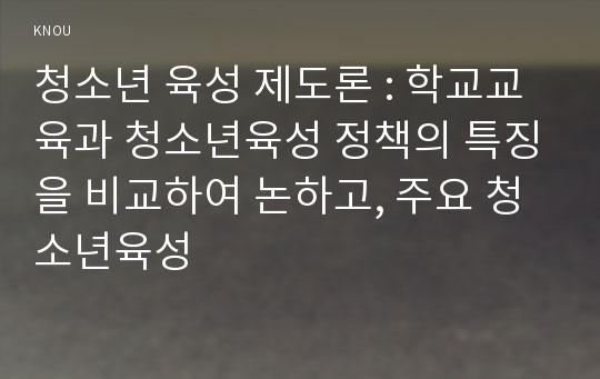 청소년 육성 제도론 : 학교교육과 청소년육성 정책의 특징을 비교하여 논하고, 주요 청소년육성 