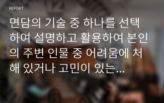 면담의 기술 중 하나를 선택하여 설명하고 활용하여 본인의 주변 인물 중 어려움에 처해 있거나 고민이 있는 사례에 대해 어떻게 면담할 것인지 서술하시오.