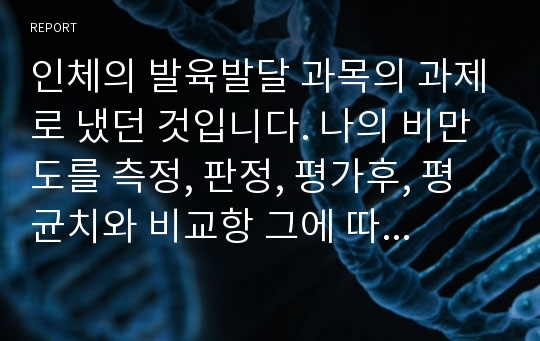 인체의 발육발달 과목의 과제로 냈던 것입니다. 나의 비만도를 측정, 판정, 평가후, 평균치와 비교항 그에 따른 올바른 처치하기에 대한 주제입니다. (가쓰라의 방법, 브로커의 방법, 존스의 방법,마쓰타니방법,비만도,BMI,WHR ,허리둘레측정법)