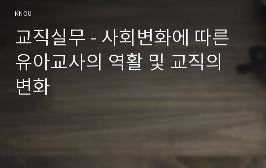 교직실무 - 사회변화에 따른 유아교사의 역활 및 교직의 변화