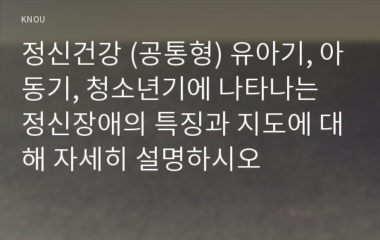 정신건강 (공통형) 유아기, 아동기, 청소년기에 나타나는 정신장애의 특징과 지도에 대해 자세히 설명하시오