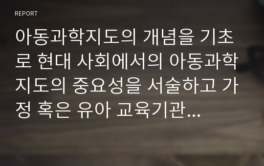 아동과학지도의 개념을 기초로 현대 사회에서의 아동과학지도의 중요성을 서술하고 가정 혹은 유아 교육기관에서의 적용 및 발전 방안을 논하시오.