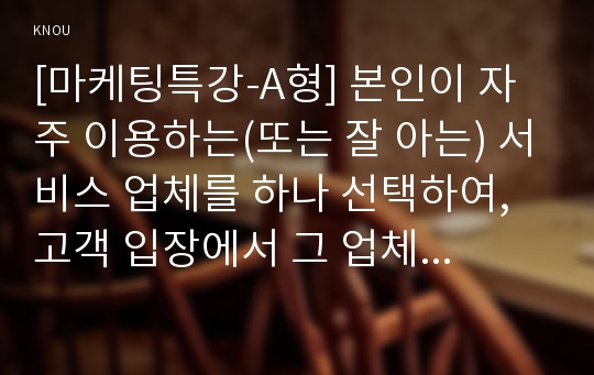 [마케팅특강-A형] 본인이 자주 이용하는(또는 잘 아는) 서비스 업체를 하나 선택하여, 고객 입장에서 그 업체의 ‘물리적 단서 관리’, ‘프로세스 관리’, ‘고객관리’의 세 가지 측면에 대해 분석하고 문제점과 개선점을 도출하시오. (단, 아래 요건을 모두 충족하여야 함)