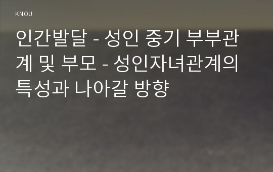 인간발달 - 성인 중기 부부관계 및 부모 - 성인자녀관계의 특성과 나아갈 방향