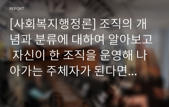 [사회복지행정론] 조직의 개념과 분류에 대하여 알아보고 자신이 한 조직을 운영해 나아가는 주체자가 된다면 가장 적절하고 효율적인 조직표본을 구사하여 기술해보시오