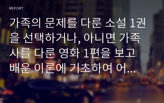 가족의 문제를 다룬 소설 1권을 선택하거나, 아니면 가족사를 다룬 영화 1편을 보고 배운 이론에 기초하여 어떻게 개입해서 가족의 문제를 개선할 것인지 서술하시오