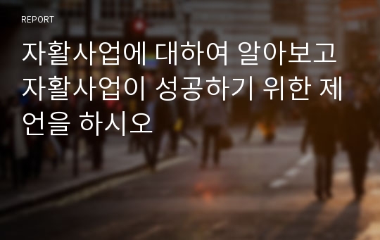 자활사업에 대하여 알아보고 자활사업이 성공하기 위한 제언을 하시오