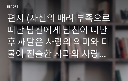 편지 (자신의 배려 부족으로 떠난 남친에게 남친이 떠난 후 깨달은 사랑의 의미와 더불어 진솔한 사과와 사랑고백의 편지)