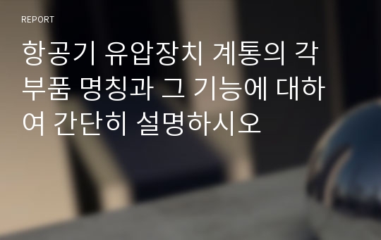 항공기 유압장치 계통의 각 부품 명칭과 그 기능에 대하여 간단히 설명하시오