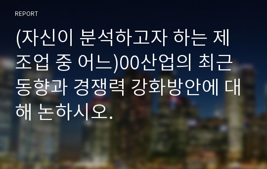 (자신이 분석하고자 하는 제조업 중 어느)00산업의 최근 동향과 경쟁력 강화방안에 대해 논하시오.